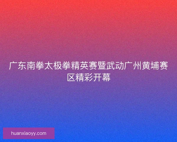 广东南拳太极拳精英赛暨武动广州黄埔赛区精彩开幕